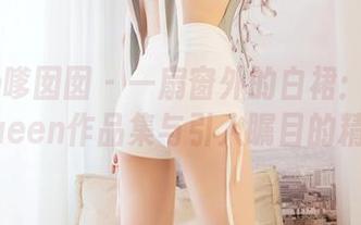 Feilin嗲囡囡 - 一扇窗外的白裙：王婉悠Queen作品集与引人瞩目的精选