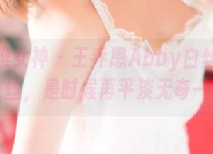 TGOD推女神 - 王乔恩Abby白丝图册：穿上白丝，是时候再平淡无奇一次了！